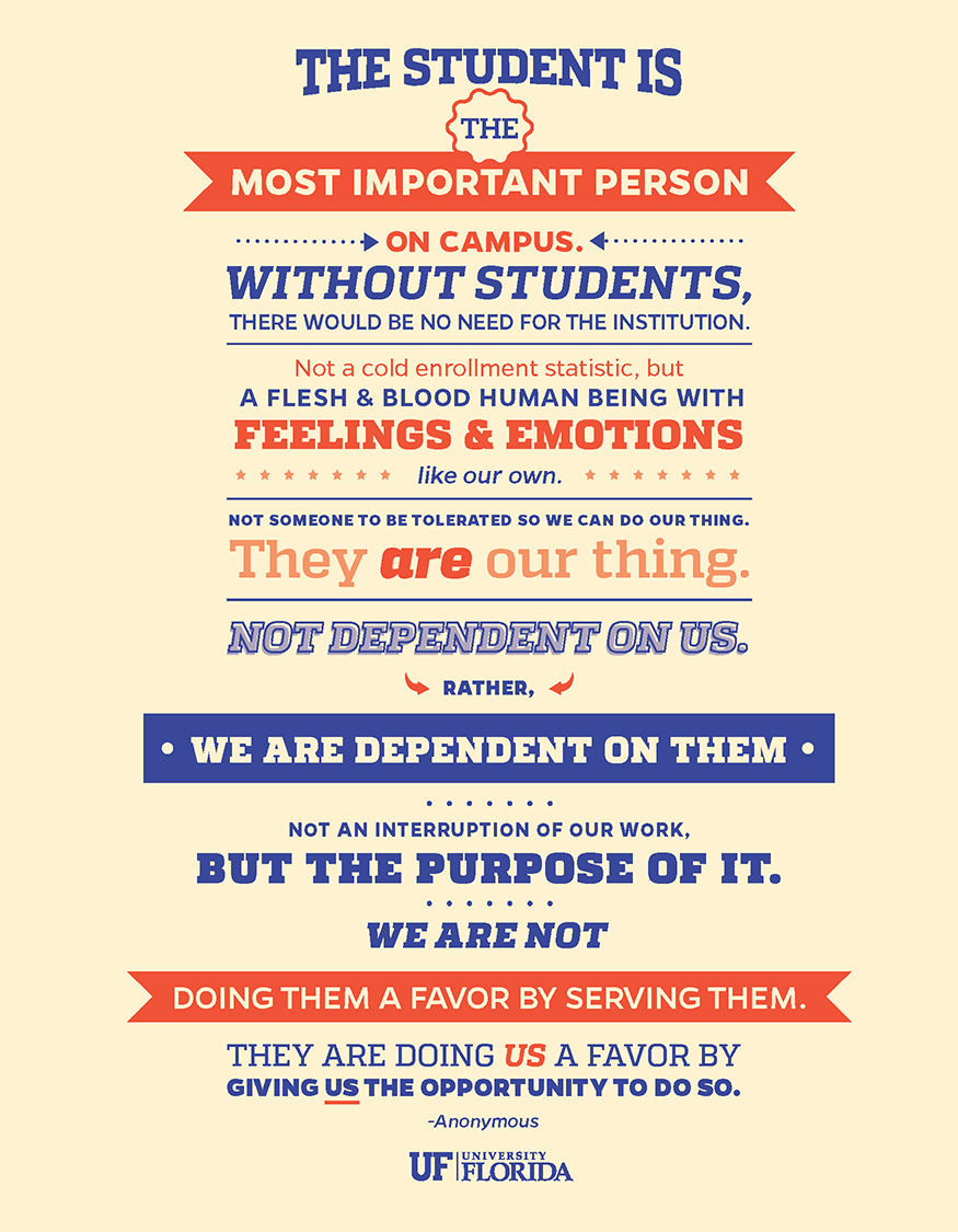 The student is the most important person on campus. Without students, there would be no need for the institution. Not a cold enrollment statistic, but a flesh and blood human being with feelings and emotions like our own. Not someone to be tolerated so we can do our thing. They are our thing. Not dependent on us. Rather, we are dependent on them. Not an interruption of our work, but the purpose of it. We are not doing them a favor by serving them. They are doing us a favor by giving us the opportunity to do so. -anonymous University of Florida